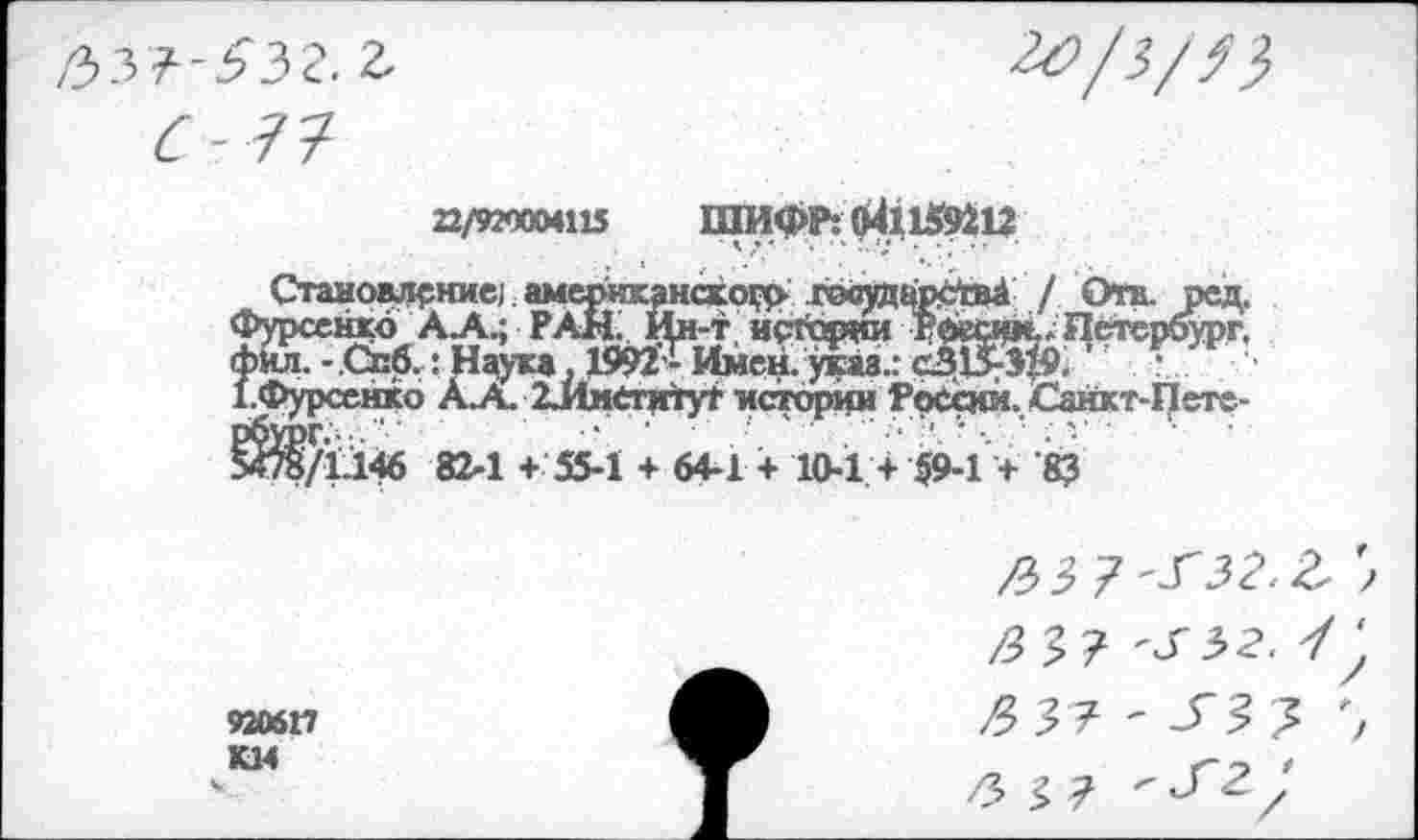 ﻿с-1?
22/920004115	ШИ ФР: »41159212
Становление;. американской гэсудирсШ / Отв. ред. Фурсенко АА.; РАН. Йн-т исгории Рбесим.-Петербург. Фил. -Спб.: Наука. 1^-Имен. указ.:	\
1.Фурсенко АЛ. 2ИметитуГ истсфин Ррсбси. Санкт-Пете-8^/1.146 82-1 + 55-1 + 64-1 + 10-1 + §9-1 + ’83
920617
/33,? ^32. У /3 3 7- ' у 3 3